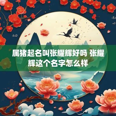 属猪起名叫张耀辉好吗 张耀辉这个名字怎么样