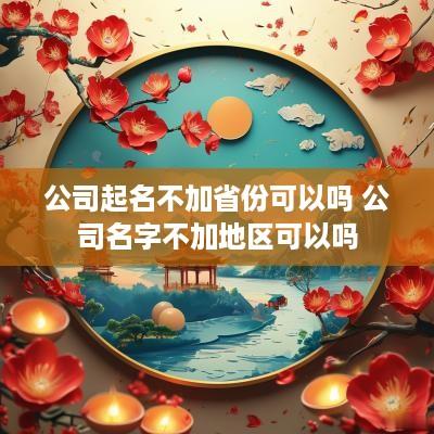公司起名不加省份可以吗 公司名字不加地区可以吗