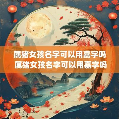 属猪女孩名字可以用嘉字吗 属猪女孩名字可以用嘉字吗好吗
