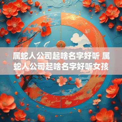 属蛇人公司起啥名字好听 属蛇人公司起啥名字好听女孩