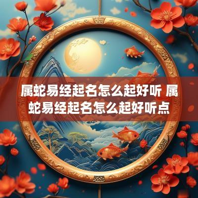 属蛇易经起名怎么起好听 属蛇易经起名怎么起好听点