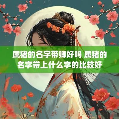 属猪的名字带卿好吗 属猪的名字带上什么字的比较好
