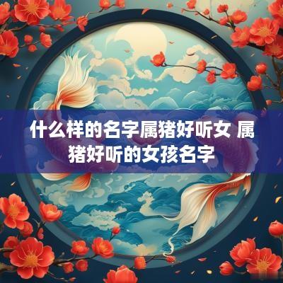 什么样的名字属猪好听女 属猪好听的女孩名字