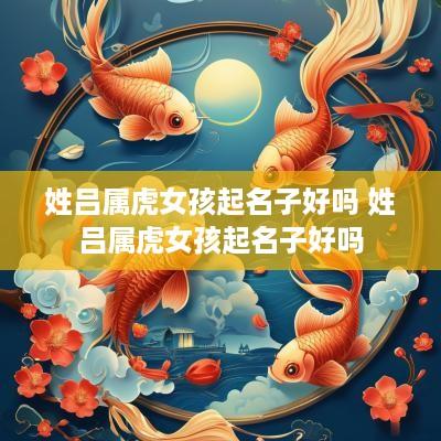 姓吕属虎女孩起名子好吗 姓吕属虎女孩起名子好吗