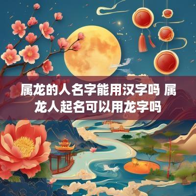 属龙的人名字能用汉字吗 属龙人起名可以用龙字吗