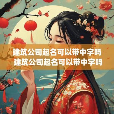 建筑公司起名可以带中字吗 建筑公司起名可以带中字吗