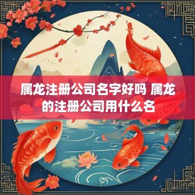 属龙注册公司名字好吗 属龙的注册公司用什么名