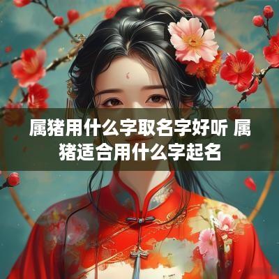 属猪用什么字取名字好听 属猪适合用什么字起名
