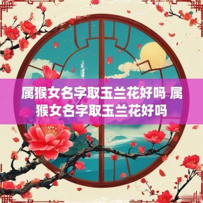 属猴女名字取玉兰花好吗 属猴女名字取玉兰花好吗