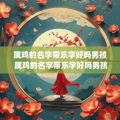 属鸡的名字带乐字好吗男孩 属鸡的名字带乐字好吗男孩怎么取