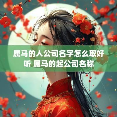 属马的人公司名字怎么取好听 属马的起公司名称