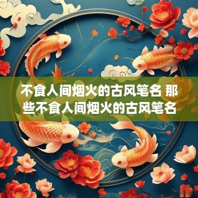 不食人间烟火的古风笔名 那些不食人间烟火的古风笔名