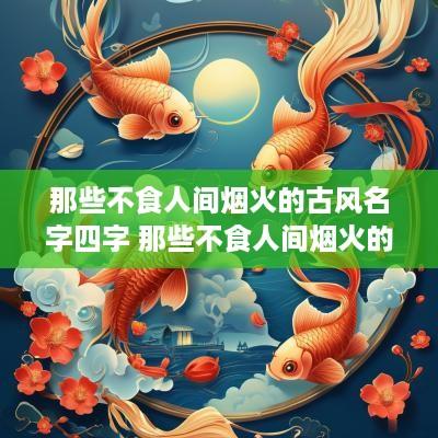 那些不食人间烟火的古风名字四字 那些不食人间烟火的昵称