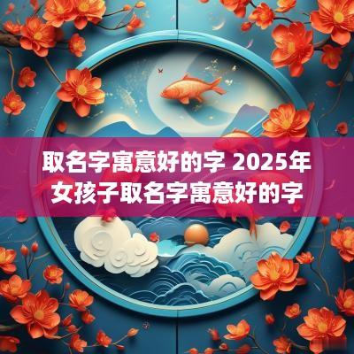 取名字寓意好的字 2025年女孩子取名字寓意好的字