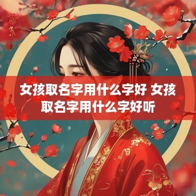 女孩取名字用什么字好 女孩取名字用什么字好听