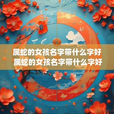 属蛇的女孩名字带什么字好 属蛇的女孩名字带什么字好听