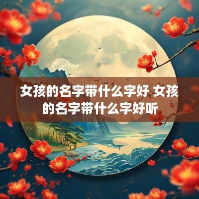 女孩的名字带什么字好 女孩的名字带什么字好听