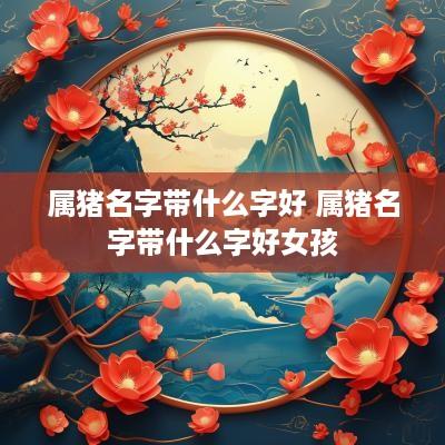属猪名字带什么字好 属猪名字带什么字好女孩