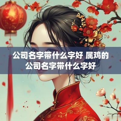公司名字带什么字好 属鸡的公司名字带什么字好