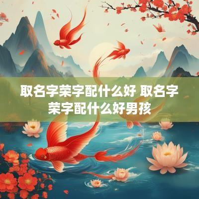 取名字荣字配什么好 取名字荣字配什么好男孩