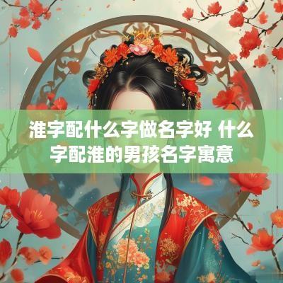 淮字配什么字做名字好 什么字配淮的男孩名字寓意