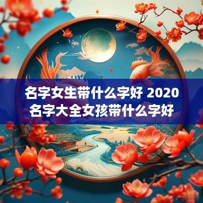 名字女生带什么字好 2025名字大全女孩带什么字好