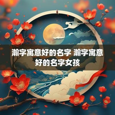 瀚字寓意好的名字 瀚字寓意好的名字女孩