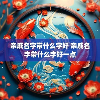 亲戚名字带什么字好 亲戚名字带什么字好一点