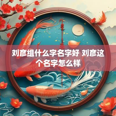 刘彦组什么字名字好 刘彦这个名字怎么样