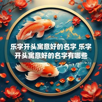 乐字开头寓意好的名字 乐字开头寓意好的名字有哪些
