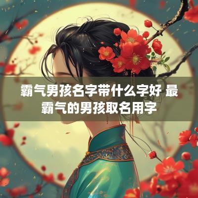霸气男孩名字带什么字好 最霸气的男孩取名用字