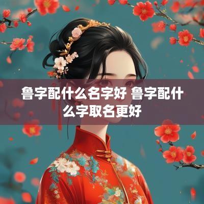鲁字配什么名字好 鲁字配什么字取名更好