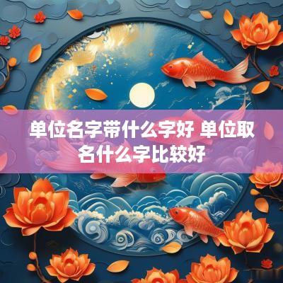 单位名字带什么字好 单位取名什么字比较好 单位名字带什么字好 单位取名什么字比较好