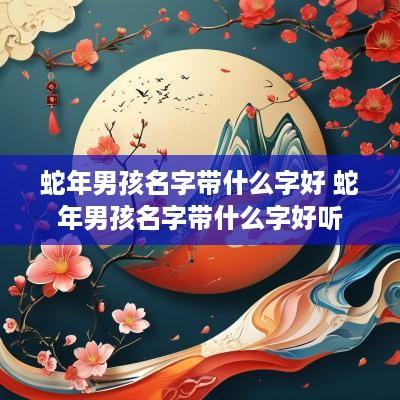 蛇年男孩名字带什么字好 蛇年男孩名字带什么字好听