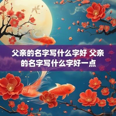 父亲的名字写什么字好 父亲的名字写什么字好一点