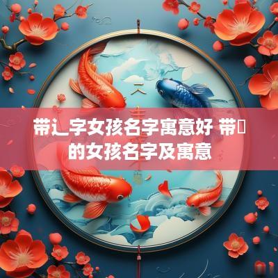 带辶字女孩名字寓意好 带泇的女孩名字及寓意