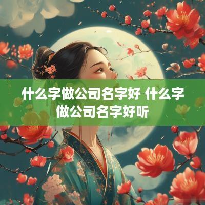 什么字做公司名字好 什么字做公司名字好听