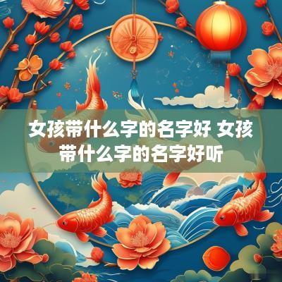 女孩带什么字的名字好 女孩带什么字的名字好听