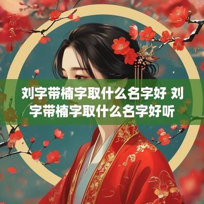 刘字带楠字取什么名字好 刘字带楠字取什么名字好听
