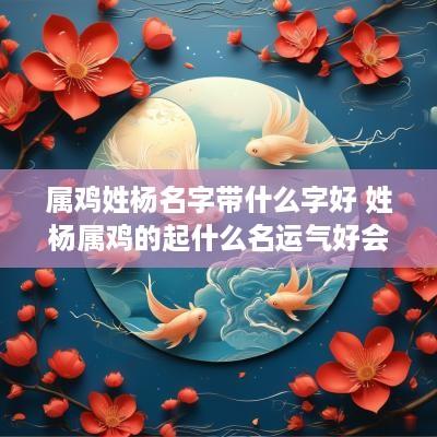 属鸡姓杨名字带什么字好 姓杨属鸡的起什么名运气好会旺
