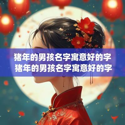 猪年的男孩名字寓意好的字 猪年的男孩名字寓意好的字有哪些