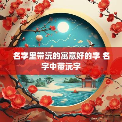 名字里带沅的寓意好的字 名字中带沅字