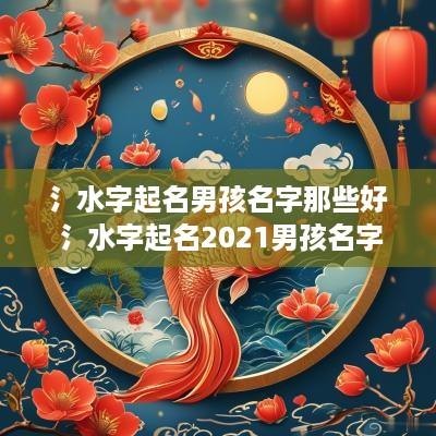 氵水字起名男孩名字那些好 氵水字起名2025男孩名字