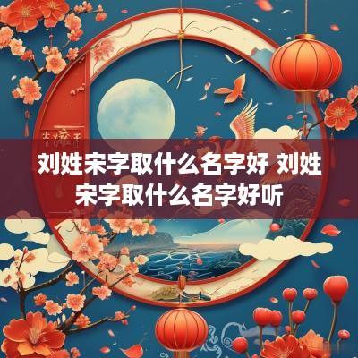 刘姓宋字取什么名字好 刘姓宋字取什么名字好听