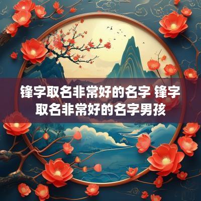 锋字取名非常好的名字 锋字取名非常好的名字男孩