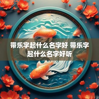 带乐字起什么名字好 带乐字起什么名字好听