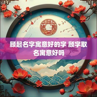 顾起名字寓意好的字 顾字取名寓意好吗