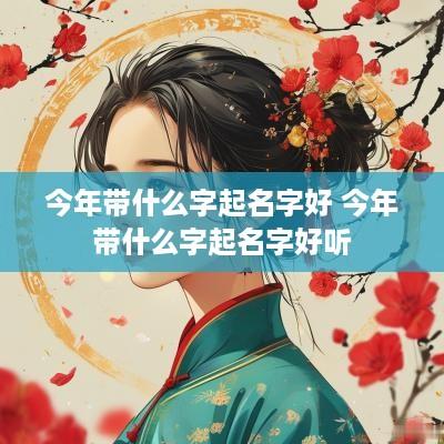 今年带什么字起名字好 今年带什么字起名字好听