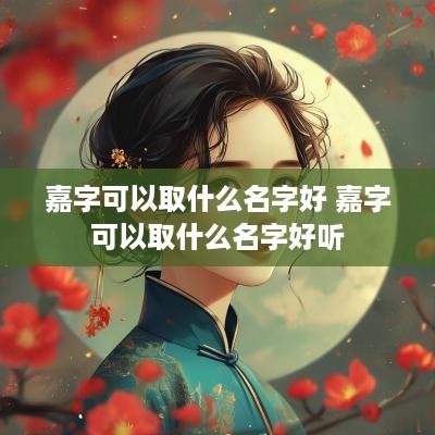嘉字可以取什么名字好 嘉字可以取什么名字好听