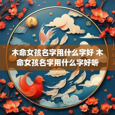 木命女孩名字用什么字好 木命女孩名字用什么字好听